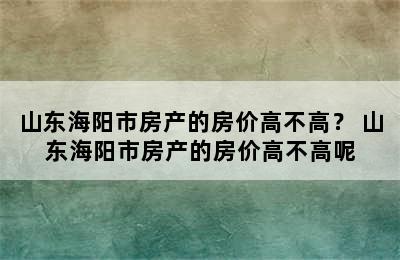 山东海阳市房产的房价高不高？ 山东海阳市房产的房价高不高呢